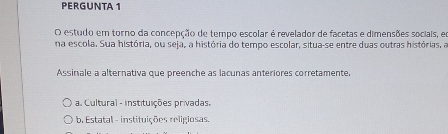 PERGUNTA 1
O estudo em torno da concepção de tempo escolar é revelador de facetas e dimensões sociais, eo
na escola. Sua história, ou seja, a história do tempo escolar, situa-se entre duas outras histórias, a
Assinale a alternativa que preenche as lacunas anteriores corretamente.
a. Cultural - instituições privadas.
b. Estatal - instituições religiosas.