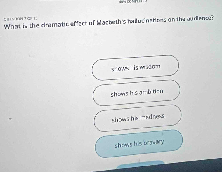 40% COMPLETED
QUESTION 7 OF 15
What is the dramatic effect of Macbeth's hallucinations on the audience?
shows his wisdom
shows his ambition
shows his madness
shows his bravery