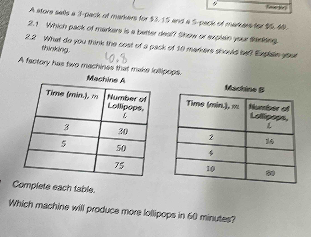 A store sells a 3 -pack of markers for $3, 15 and a 5 -pack of markers for $5,40. 
2.1 Which pack of markers is a better deal? Show or explain your thinking 
2.2 What do you think the cost of a pack of 10 markers should be? Explain your 
thinking. 
A factory has two machines that make lollipops. 
Mac 
Complete each table. 
Which machine will produce more lollipops in 60 minutes?