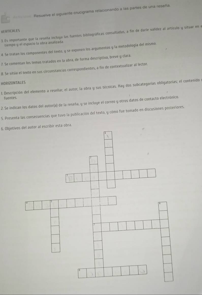 a At t dan Resuelve el siguiente crucigrama relacionando a las partes de una reseña. 
VERTICALES 
3. Es importante que la reseña incluya las fuentes bibliográficas consultadas, a fin de darle valídez al artículo y situar en e 
tiempo y el espacio la obra analizada 
4. Se tratan los componentes del texto, y se exponen los argumentos y la metodología del mismo. 
7 Se comentan los temas tratados en la obra, de forma descriptiva, breve y clara. 
8. Se sítúa el texto en sus circunstancias correspondientes, a fin de contextualizar al lector. 
HORIZONTALES 
1. Descripción del elemento a reseñar, el autor, la obra y sus técnicas. Hay dos subcategorías obligatorias; el contenido y 
fuentes. 
2. Se indican los datos del autor(a) de la reseña, y se incluye el correo y otros datos de contacto electrónico. 
S. Presenta las consecuencias que tuvo la publicación del texto, y cómo fue tomado en discusiones posteriores. 
6. Objetivos del autor al escribir esta obra.