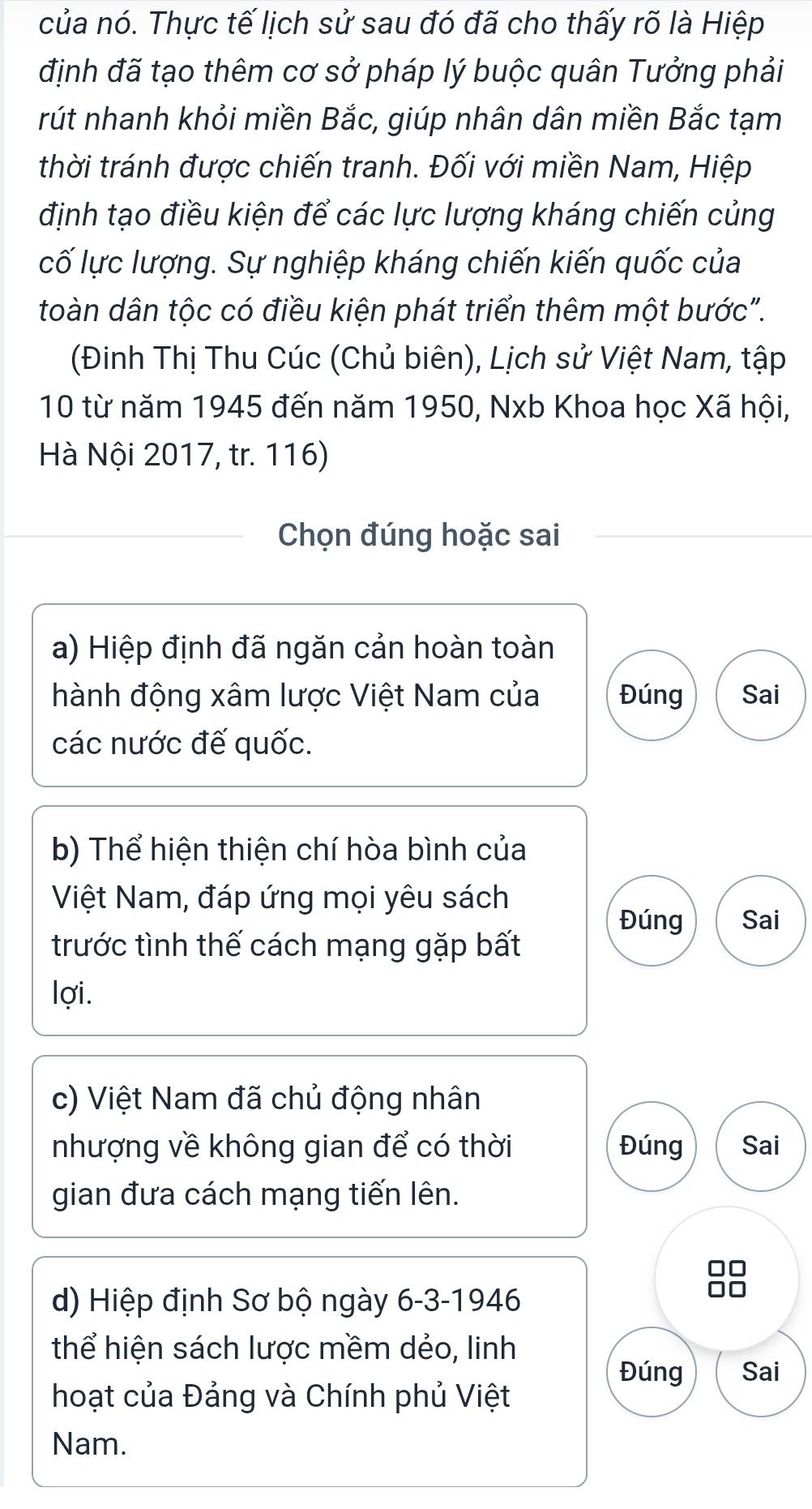 của nó. Thực tế lịch sử sau đó đã cho thấy rõ là Hiệp 
định đã tạo thêm cơ sở pháp lý buộc quân Tưởng phải 
rút nhanh khỏi miền Bắc, giúp nhân dân miền Bắc tạm 
thời tránh được chiến tranh. Đối với miền Nam, Hiệp 
định tạo điều kiện để các lực lượng kháng chiến củng 
cố lực lượng. Sự nghiệp kháng chiến kiến quốc của 
toàn dân tộc có điều kiện phát triển thêm một bước". 
(Đinh Thị Thu Cúc (Chủ biên), Lịch sử Việt Nam, tập 
10 từ năm 1945 đến năm 1950, Nxb Khoa học Xã hội, 
Hà Nội 2017, tr. 116) 
Chọn đúng hoặc sai 
a) Hiệp định đã ngăn cản hoàn toàn 
hành động xâm lược Việt Nam của Đúng Sai 
các nước đế quốc. 
b) Thể hiện thiện chí hòa bình của 
Việt Nam, đáp ứng mọi yêu sách 
Đúng Sai 
trước tình thế cách mạng gặp bất 
lợi. 
c) Việt Nam đã chủ động nhân 
nhượng về không gian để có thời Đúng Sai 
gian đưa cách mạng tiến lên. 
d) Hiệp định Sơ bộ ngày 6-3-1946 
thể hiện sách lược mềm dẻo, linh 
Đúng Sai 
hoạt của Đảng và Chính phủ Việt 
Nam.