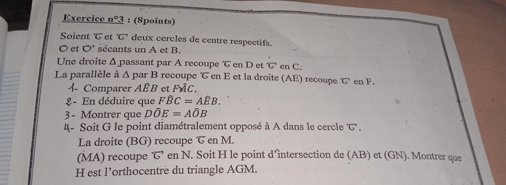 Exercice _ n°3 : (8points) 
Soient T et T deux cercles de centre respectifs.
O et bigcirc^, sécants un A et B. 
Une droite Δ passant par A recoupe T en D et T en C : 
La parallèle à Δ par B recoupe en E et la droite (AE) recoupe で en F. 
Comparer AÉB et Fwidehat AC. 
- En déduire que Fwidehat BC=Awidehat EB. 
3 - Montrer que Dwidehat OE=Awidehat OB
4- Soit G le point diamétralement opposé à A dans le cercle T. 
La droite (BG) recoupe & en M. 
(MA) recoupe vector G en N. Soit H le point d’intersection de (AB) et (GN). Montrer que
H est l’orthocentre du triangle AGM.