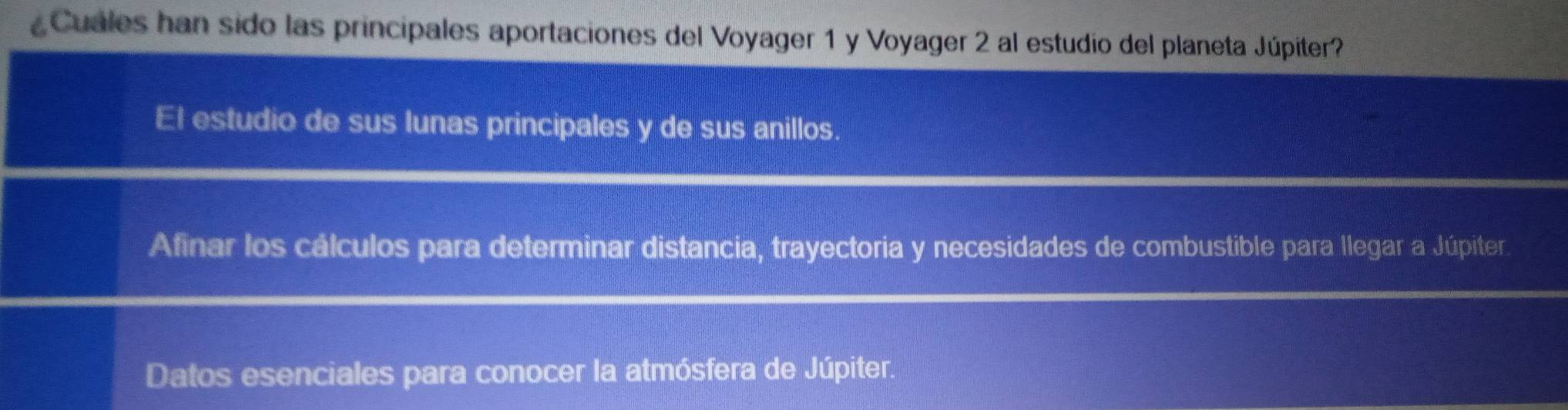 Cuales han sido las principales aportaciones del Voyager 1 y Voyager 2 al estudio del planeta Júpiter?
El estudio de sus lunas principales y de sus anillos.
Afinar los cálculos para determinar distancia, trayectoria y necesidades de combustible para llegar a Júpiter
Datos esenciales para conocer la atmósfera de Júpiter.