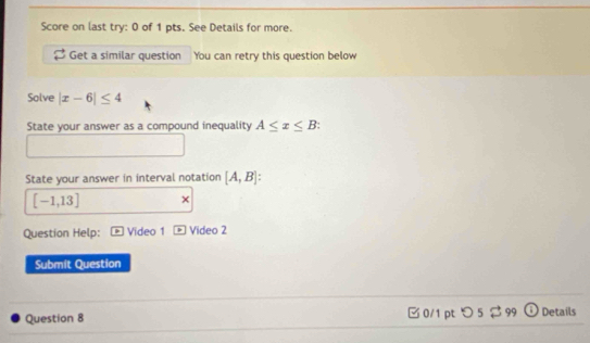 Score on last try: 0 of 1 pts. See Details for more. 
Get a similar question You can retry this question below 
Solve |x-6|≤ 4
State your answer as a compound inequality A≤ x≤ B : 
State your answer in interval notation [A,B]
[-1,13] × 
Question Help: Video 1 Video 2 
Submit Question 
Question 8 □ 0/1 pt つ 5 $99 Details