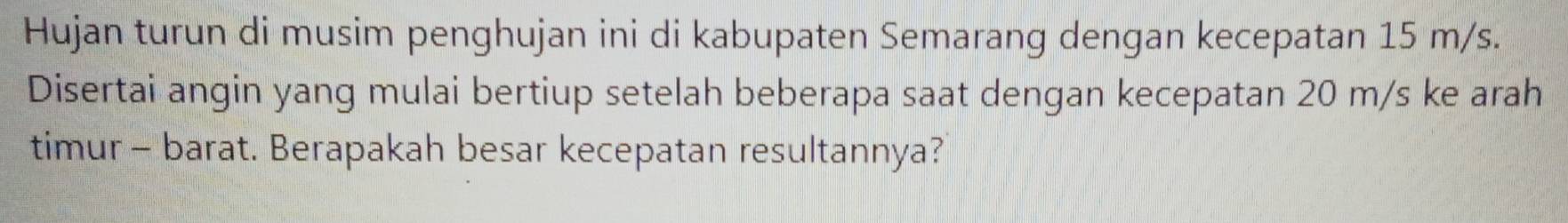 Hujan turun di musim penghujan ini di kabupaten Semarang dengan kecepatan 15 m/s. 
Disertai angin yang mulai bertiup setelah beberapa saat dengan kecepatan 20 m/s ke arah 
timur - barat. Berapakah besar kecepatan resultannya?