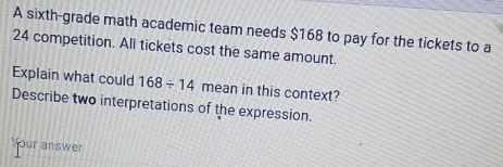 A sixth-grade math academic team needs $168 to pay for the tickets to a
24 competition. All tickets cost the same amount. 
Explain what could 168/ 14 mean in this context? 
Describe two interpretations of the expression. 
Your answer