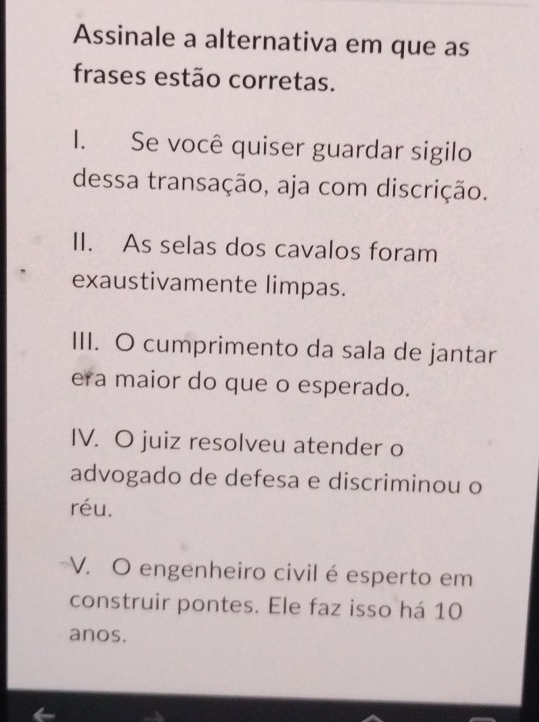 Assinale a alternativa em que as
frases estão corretas.
I. Se você quiser guardar sigilo
dessa transação, aja com discrição.
II. As selas dos cavalos foram
exaustivamente limpas.
III. O cumprimento da sala de jantar
era maior do que o esperado.
IV. O juiz resolveu atender o
advogado de defesa e discriminou o
réu.
V. O engenheiro civil é esperto em
construir pontes. Ele faz isso há 10
anos.