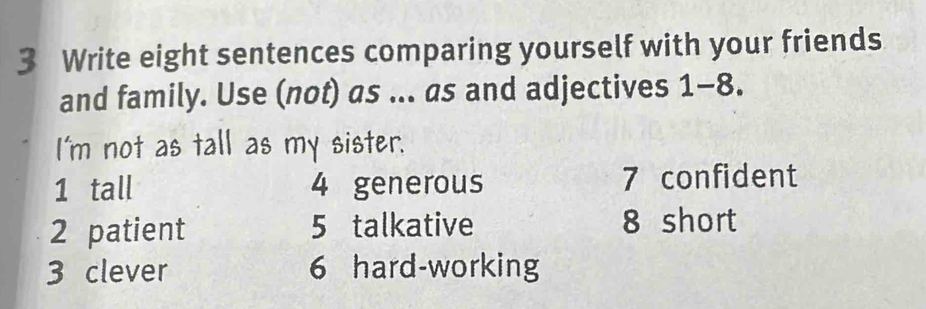 Write eight sentences comparing yourself with your friends 
and family. Use (not) as ... as and adjectives 1-8. 
I'm not as tall as my sister. 
1 tall 4 generous 7 confident 
2 patient 5 talkative 8 short 
3 clever 6 hard-working