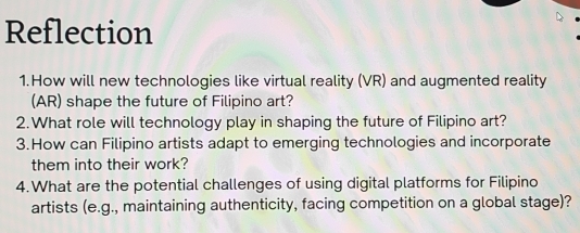 Reflection 
1.How will new technologies like virtual reality (VR) and augmented reality 
(AR) shape the future of Filipino art? 
2.What role will technology play in shaping the future of Filipino art? 
3.How can Filipino artists adapt to emerging technologies and incorporate 
them into their work? 
4.What are the potential challenges of using digital platforms for Filipino 
artists (e.g., maintaining authenticity, facing competition on a global stage)?