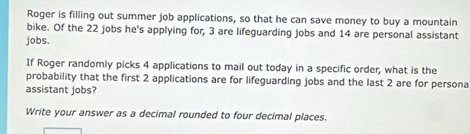 Roger is filling out summer job applications, so that he can save money to buy a mountain 
bike. Of the 22 jobs he's applying for, 3 are lifeguarding jobs and 14 are personal assistant 
jobs. 
If Roger randomly picks 4 applications to mail out today in a specific order, what is the 
probability that the first 2 applications are for lifeguarding jobs and the last 2 are for persona 
assistant jobs? 
Write your answer as a decimal rounded to four decimal places.