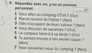 Répondez avec en, y ou un pronom 
personnel. _17 
1 Vous allez au camping d'Étel ? (Oui) 
2 Marcel revient de l'hôtel ? (Non) 
3 Elles s'occupent de leurs valises ? (Non) 
4 Vous discutez de vacances ? (Ouí) 
5 Le campeur tient-il à sa tente ? (Oui) 
6 Tu penses encore à ton ancien copain ? 
(Non) 
7 Vous souvenez-vous du camping ? (Non)