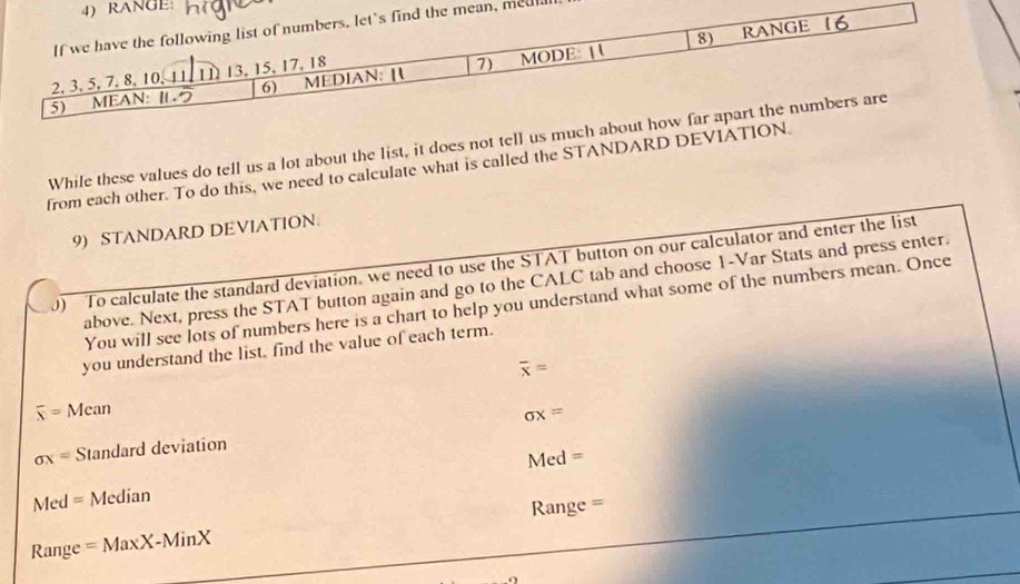 GE 
n, meul 
While these values do tell us a lot about the list, it does not tell u 
from each other. To do this, we need to calculate what is called the STANDARD DEVI 
9) STANDARD DEVIATION 
0 To calculate the standard deviation, we need to use the STAT button on our calculator and enter the list 
above. Next, press the STAT button again and go to the CALC tab and choose 1 -Var Stats and press enter. 
You will see lots of numbers here is a chart to help you understand what some of the numbers mean. Once 
you understand the list, find the value of each term.
overline x=
overline x=Mean
sigma x=
sigma x= Standard deviation
Med=
Med= Median 
Ra 
Range =MaxX-MinX nge =