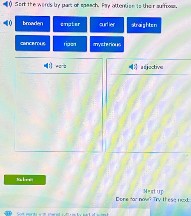 Sort the words by part of speech. Pay attention to their suffixes.
broaden emptier curlier straighten
cancerous ripen mysterious
verb adjective
Submit
Next up
Done for now? Try these next:
Sort words with shared suffixes by part of speech