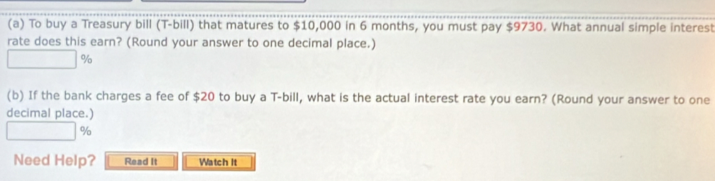 To buy a Treasury bill (T-bill) that matures to $10,000 in 6 months, you must pay $9730. What annual simple interest 
rate does this earn? (Round your answer to one decimal place.)
%
(b) If the bank charges a fee of $20 to buy a T-bill, what is the actual interest rate you earn? (Round your answer to one 
decimal place.)
%
Need Help? Read It Watch it