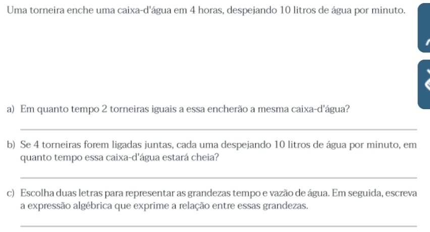 Uma torneira enche uma caixa-d'água em 4 horas, despejando 10 litros de água por minuto. 
a) Em quanto tempo 2 torneiras iguais a essa encherão a mesma caixa-d'água? 
_ 
b) Se 4 torneiras forem ligadas juntas, cada uma despejando 10 litros de água por minuto, em 
quanto tempo essa caixa-d'água estará cheia? 
_ 
c) Escolha duas letras para representar as grandezas tempo e vazão de água. Em seguida, escreva 
a expressão algébrica que exprime a relação entre essas grandezas. 
_