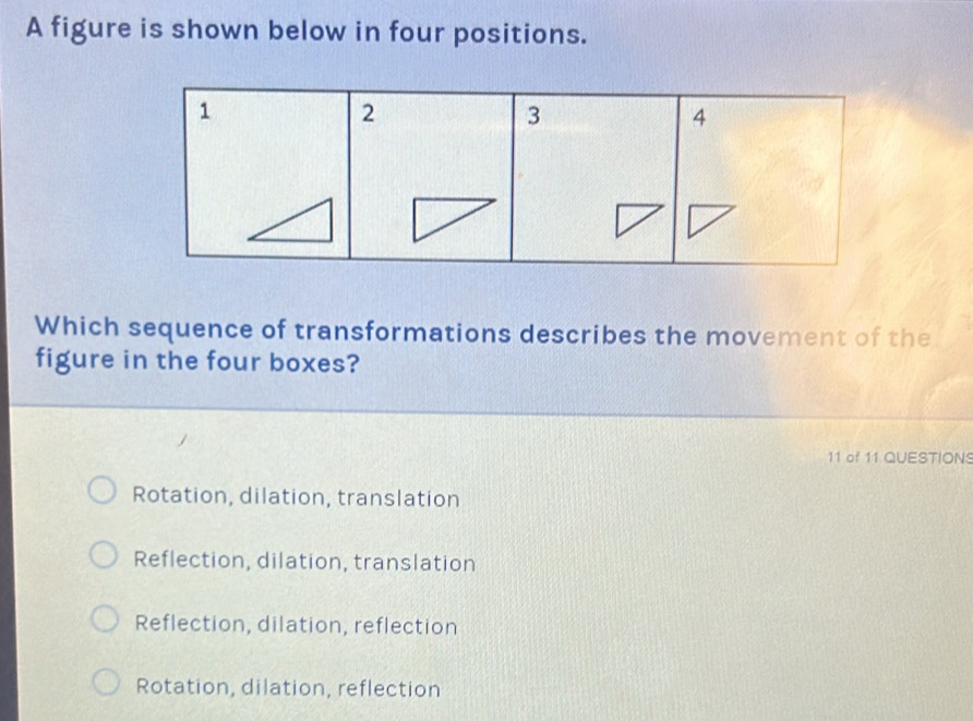 A figure is shown below in four positions.
Which sequence of transformations describes the movement of the
figure in the four boxes?
11 of 11 QUESTIONS
Rotation, dilation, translation
Reflection, dilation, translation
Reflection, dilation, reflection
Rotation, dilation, reflection