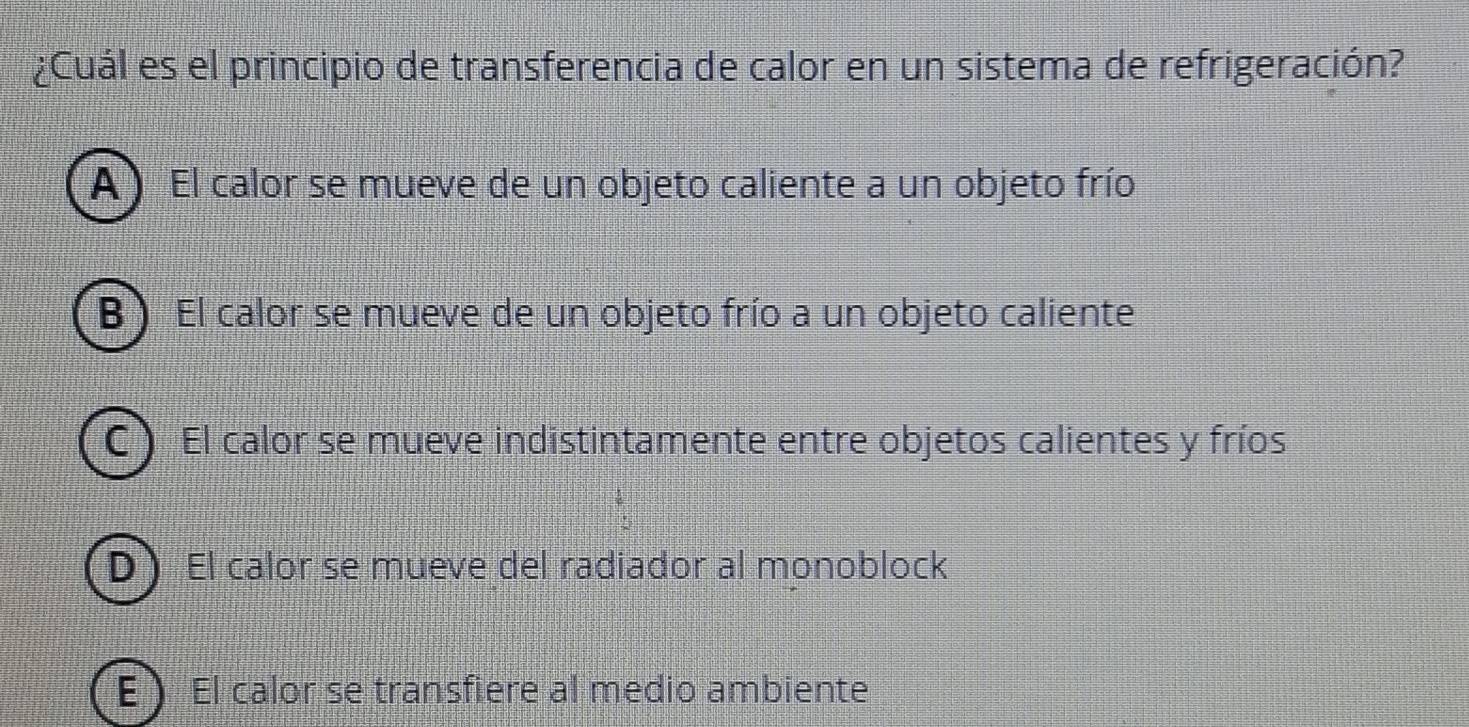 ¿Cuál es el principio de transferencia de calor en un sistema de refrigeración?
A ) El calor se mueve de un objeto caliente a un objeto frío
B) El calor se mueve de un objeto frío a un objeto caliente
C ) El calor se mueve indistintamente entre objetos calientes y fríos
D El calor se mueve del radiador al monoblock
E El calor se transfiere al medio ambiente