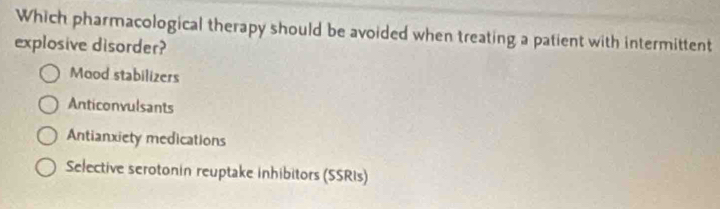 Which pharmacological therapy should be avoided when treating a patient with intermittent
explosive disorder?
Mood stabilizers
Anticonvulsants
Antianxiety medications
Selective serotonin reuptake inhibitors (SSRIs)