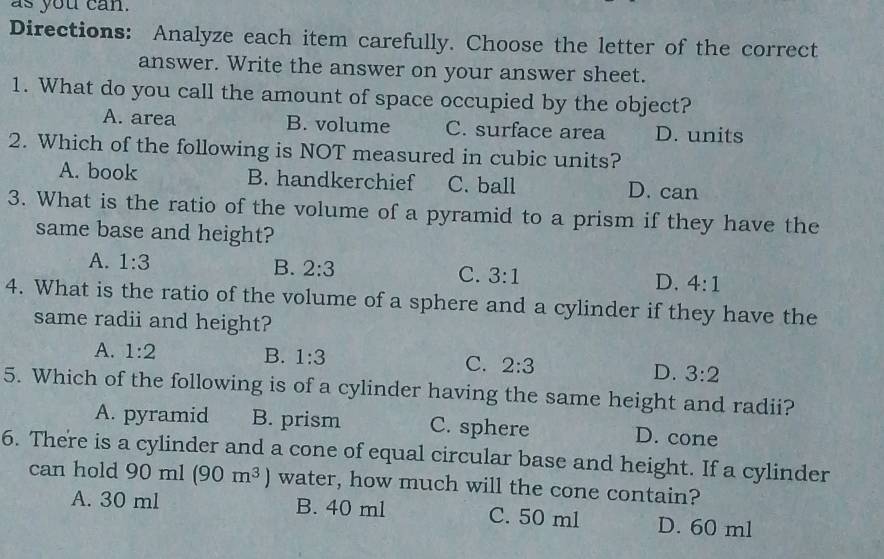 as you can.
Directions: Analyze each item carefully. Choose the letter of the correct
answer. Write the answer on your answer sheet.
1. What do you call the amount of space occupied by the object?
A. area B. volume C. surface area D. units
2. Which of the following is NOT measured in cubic units?
A. book B. handkerchief C. ball D. can
3. What is the ratio of the volume of a pyramid to a prism if they have the
same base and height?
A. 1:3
B. 2:3 C. 3:1 D. 4:1
4. What is the ratio of the volume of a sphere and a cylinder if they have the
same radii and height?
A. 1:2 B. 1:3
C. 2:3 D. 3:2
5. Which of the following is of a cylinder having the same height and radii?
A. pyramid B. prism C. sphere D. cone
6. There is a cylinder and a cone of equal circular base and height. If a cylinder
can hold 90ml(90m^3) water, how much will the cone contain?
A. 30 ml B. 40 ml C. 50 ml D. 60 ml