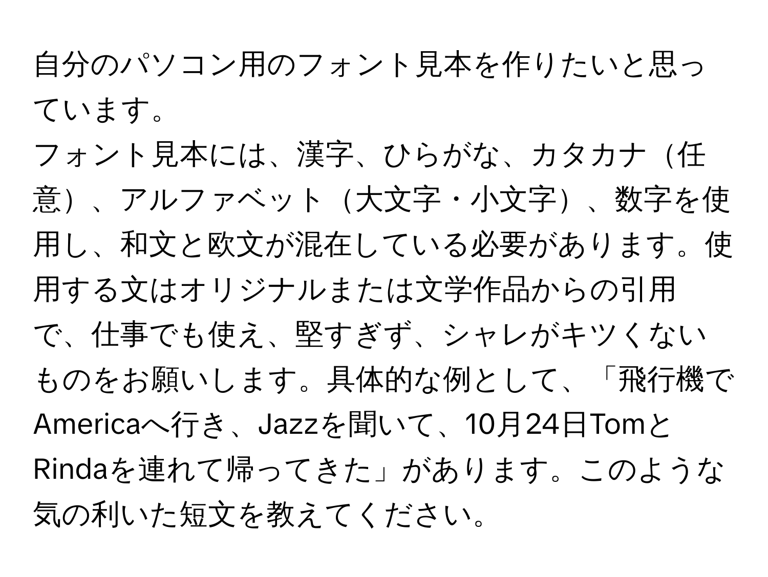 自分のパソコン用のフォント見本を作りたいと思っています。  
フォント見本には、漢字、ひらがな、カタカナ任意、アルファベット大文字・小文字、数字を使用し、和文と欧文が混在している必要があります。使用する文はオリジナルまたは文学作品からの引用で、仕事でも使え、堅すぎず、シャレがキツくないものをお願いします。具体的な例として、「飛行機でAmericaへ行き、Jazzを聞いて、10月24日TomとRindaを連れて帰ってきた」があります。このような気の利いた短文を教えてください。