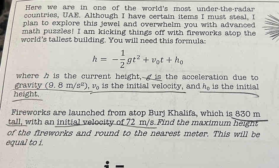 Here we are in one of the world's most under-the-radar 
countries, UAE. Although I have certain items I must steal, I 
plan to explore this jewel and overwhelm you with advanced 
math puzzles! I am kicking things off with fireworks atop the 
world’s tallest building. You will need this formula:
h=- 1/2 gt^2+v_0t+h_0
where h is the current height, g is the acceleration due to 
gravity (9.8m/s^2), v_0 is the initial velocity, and h_0 is the initial 
height. 
Fireworks are launched from atop Burj Khalifa, which is 830 m
tall, with an initial velocity of 72 m/s.Find the maximum height 
of the fireworks and round to the nearest meter. This will be 
equal to i.