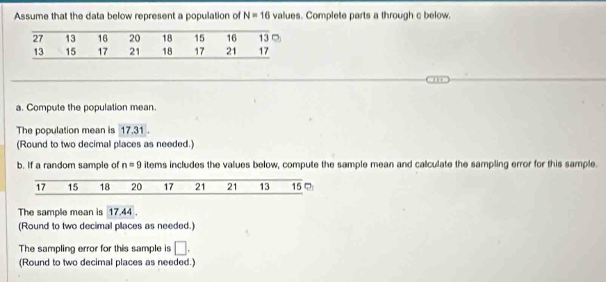 Assume that the data below represent a population of N=16 values. Complete parts a through c below. 
a. Compute the population mean. 
The population mean is 17.31. 
(Round to two decimal places as needed.) 
b. If a random sample of n=9 items includes the values below, compute the sample mean and calculate the sampling error for this sample. 
The sample mean is 17.44. 
(Round to two decimal places as needed.) 
The sampling error for this sample is □. 
(Round to two decimal places as needed.)