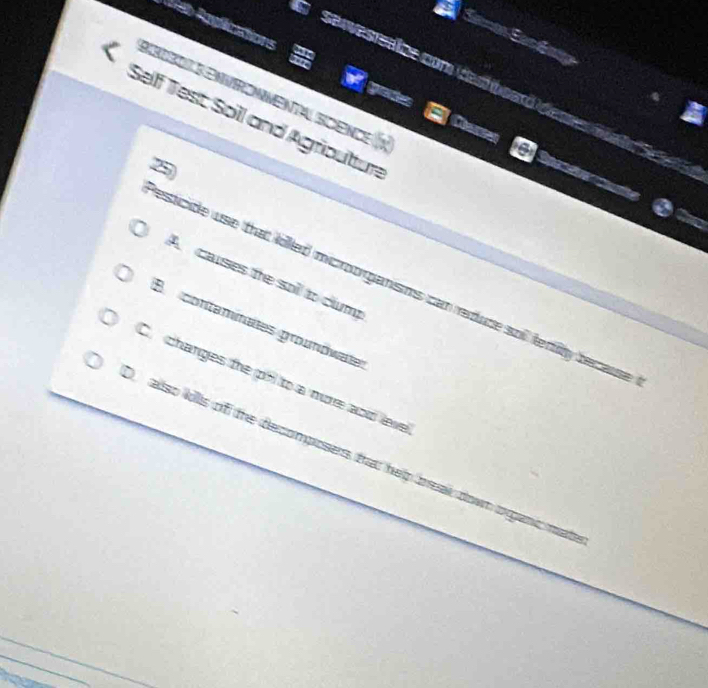 De Ranfications
Samon San Gnie
d servesteaze com destbsard de s e a
Bisibol S envrommental scence
Self Test Soll and Agriouttur
Caes Sparete te
A causes the soll to clump
esticide use that killed microorganisms can redude sol fertity tecaise 
B contaminates groundwate
C changes the pol to a more aod leve
allso lolls of the decomposers that help treak down organc mat