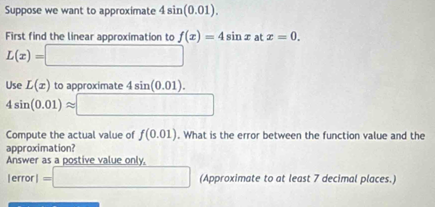 Suppose we want to approximate 4sin (0.01). 
First find the linear approximation to f(x)=4sin x at x=0.
L(x)=□
Use L(x) to approximate 4sin (0.01).
4sin (0.01)approx □
Compute the actual value of f(0.01). What is the error between the function value and the 
approximation? 
Answer as a postive value only,
lerrorl=□ (Approximate to at least 7 decimal places.)