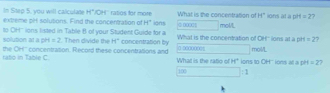 In Step 5, you will calculate H°
extreme prt solutions. Find the concentration of 'OH'' ratios for more ions What is the concentration of @ 0000 mol/L H° ions at a p 4=2
H°
to OH'' ions listed in Table B of your Student Gulde for a solubon at a pH =2. Then divide the H° concentration by What is the concentration of OH'' ions at a pirs =2 7 
ratio in Table C the OH'' concentration. Record these concentrations and What is the ratio of H° ions to OH' ions at a pH mol/L =2
100 :1