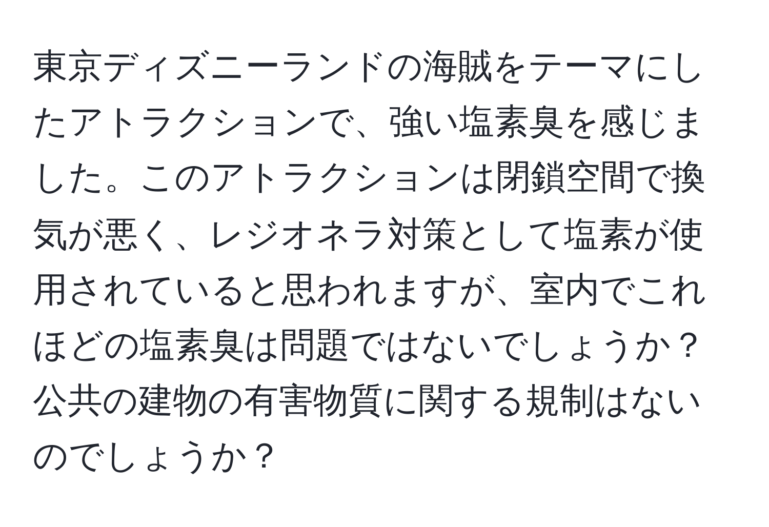 東京ディズニーランドの海賊をテーマにしたアトラクションで、強い塩素臭を感じました。このアトラクションは閉鎖空間で換気が悪く、レジオネラ対策として塩素が使用されていると思われますが、室内でこれほどの塩素臭は問題ではないでしょうか？公共の建物の有害物質に関する規制はないのでしょうか？