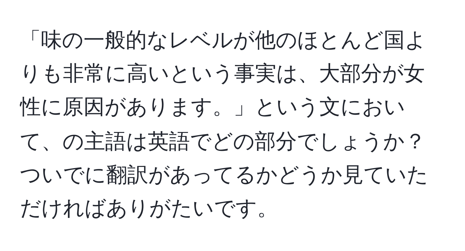 「味の一般的なレベルが他のほとんど国よりも非常に高いという事実は、大部分が女性に原因があります。」という文において、 の主語は英語でどの部分でしょうか？ついでに翻訳があってるかどうか見ていただければありがたいです。