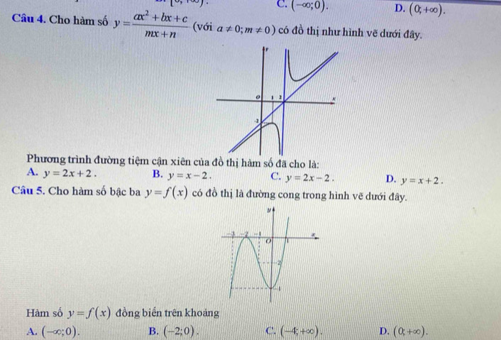 Y|
C. (-∈fty ;0). D. (0,+∈fty ). 
Câu 4. Cho hàm số y= (ax^2+bx+c)/mx+n  (với a!= 0;m!= 0) có đồ thị như hình vẽ dưới đây.
Phương trình đường tiệm cận xiên của đồ thị hàm số đã cho là:
A. y=2x+2. B. y=x-2. C. y=2x-2. D. y=x+2. 
Câu 5. Cho hàm số bậc ba y=f(x) có đồ thị là đường cong trong hình vẽ dưới đây.
Hàm số y=f(x) đồng biển trên khoảng
A. (-∈fty ;0). B. (-2;0). C. (-4;+∈fty ). D. (0;+∈fty ).