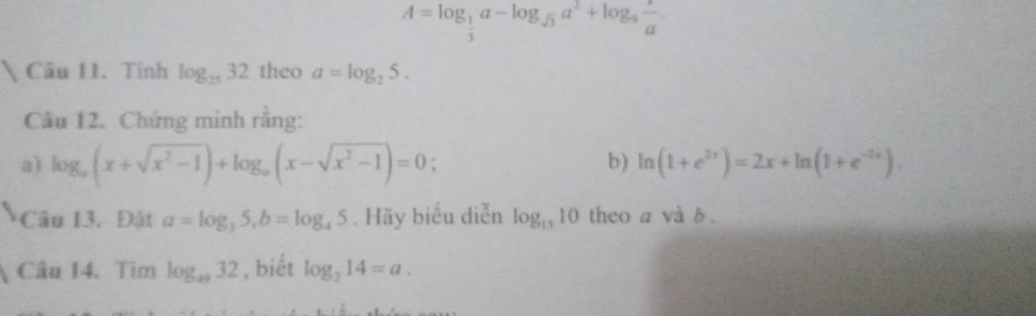 A=log _ 1/3 a-log _sqrt(3)a^2+log _a a/a . 
Câu 11. Tính log _2532 theo a=log _25. 
Câu 12. Chứng minh rằng: 
a) log _a(x+sqrt(x^2-1))+log _a(x-sqrt(x^2-1))=0; b) ln (1+e^(2x))=2x+ln (1+e^(-2x)). 
Câu 13. Đật a=log _35, b=log _45. Hãy biểu diễn log _1510 theo a và b. 
Câu 14. Tìm log _s932 , bièt log _214=a.