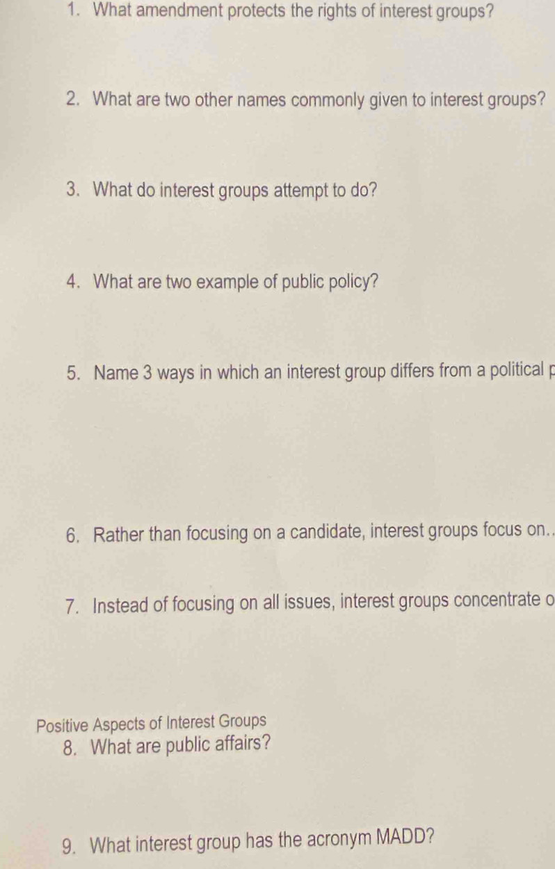 What amendment protects the rights of interest groups? 
2. What are two other names commonly given to interest groups? 
3. What do interest groups attempt to do? 
4. What are two example of public policy? 
5. Name 3 ways in which an interest group differs from a political p 
6. Rather than focusing on a candidate, interest groups focus on. 
7. Instead of focusing on all issues, interest groups concentrate o 
Positive Aspects of Interest Groups 
8. What are public affairs? 
9. What interest group has the acronym MADD?