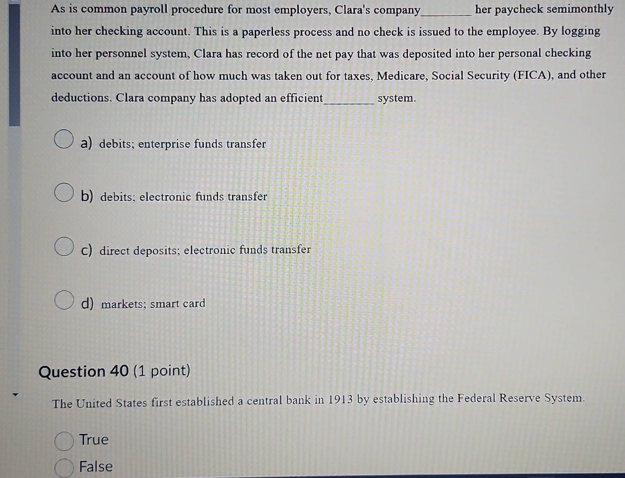 As is common payroll procedure for most employers, Clara's company_ her paycheck semimonthly
into her checking account. This is a paperless process and no check is issued to the employee. By logging
into her personnel system, Clara has record of the net pay that was deposited into her personal checking
account and an account of how much was taken out for taxes, Medicare, Social Security (FICA), and other
deductions. Clara company has adopted an efficient_ system.
a) debits; enterprise funds transfer
b) debits; electronic funds transfer
C) direct deposits; electronic funds transfer
d) markets; smart card
Question 40 (1 point)
The United States first established a central bank in 1913 by establishing the Federal Reserve System.
True
False