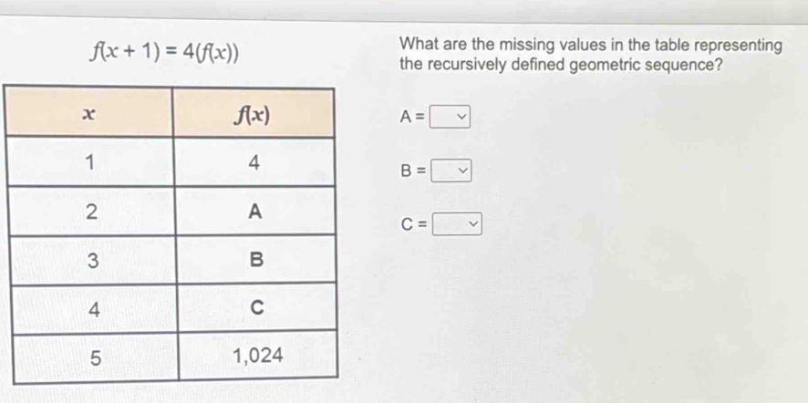 f(x+1)=4(f(x))
What are the missing values in the table representing
the recursively defined geometric sequence?
A=□
B=□ B
C=□