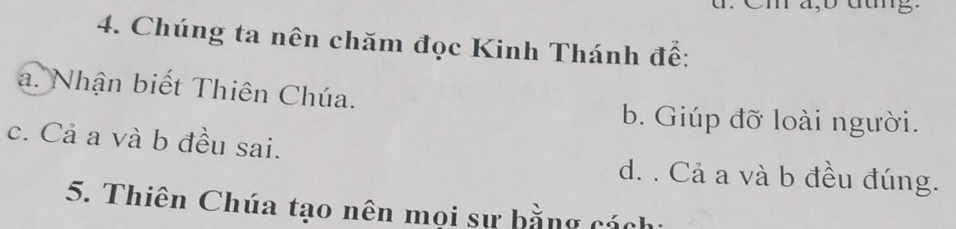 Chúng ta nên chăm đọc Kinh Thánh đế:
a. Nhận biết Thiên Chúa.
b. Giúp đỡ loài người.
c. Cả a và b đều sai.
d. . Cả a và b đều đúng.
5. Thiên Chúa tạo nên mọi sư bằng cách: