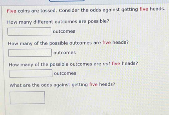 Five coins are tossed. Consider the odds against getting five heads. 
How many different outcomes are possible? 
□ outcomes 
How many of the possible outcomes are five heads? 
□ outcomes 
How many of the possible outcomes are not five heads? 
□ outcomes 
What are the odds against getting five heads? 
□