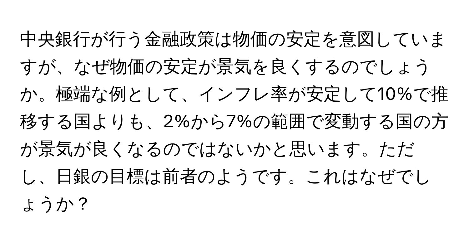 中央銀行が行う金融政策は物価の安定を意図していますが、なぜ物価の安定が景気を良くするのでしょうか。極端な例として、インフレ率が安定して10%で推移する国よりも、2%から7%の範囲で変動する国の方が景気が良くなるのではないかと思います。ただし、日銀の目標は前者のようです。これはなぜでしょうか？