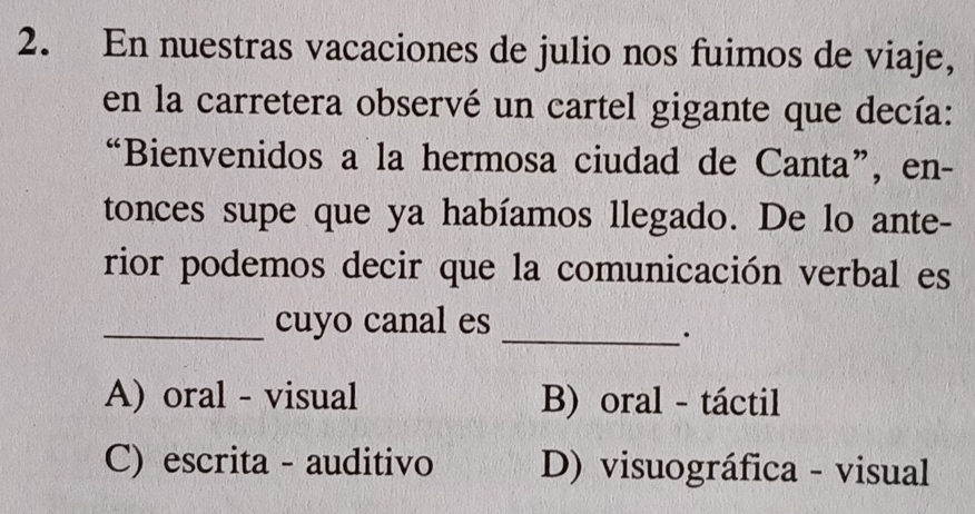 En nuestras vacaciones de julio nos fuimos de viaje,
en la carretera observé un cartel gigante que decía:
“Bienvenidos a la hermosa ciudad de Canta”, en-
tonces supe que ya habíamos llegado. De lo ante-
rior podemos decir que la comunicación verbal es
_cuyo canal es
_.
A) oral - visual B) oral - táctil
C) escrita - auditivo D) visuográfica - visual