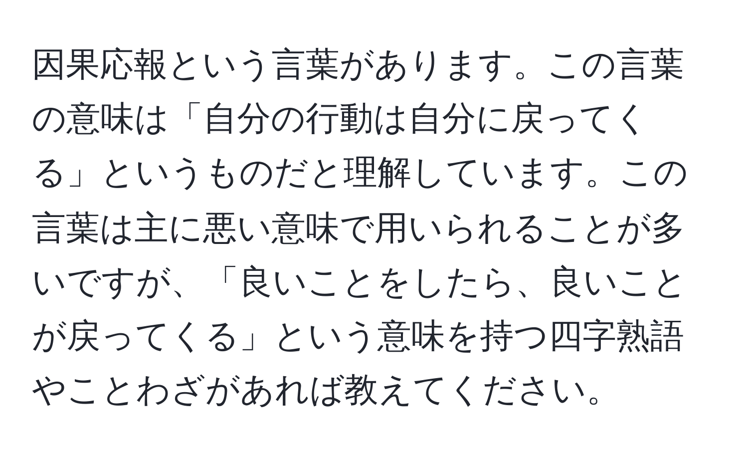 因果応報という言葉があります。この言葉の意味は「自分の行動は自分に戻ってくる」というものだと理解しています。この言葉は主に悪い意味で用いられることが多いですが、「良いことをしたら、良いことが戻ってくる」という意味を持つ四字熟語やことわざがあれば教えてください。