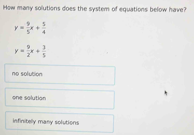 How many solutions does the system of equations below have?
y= 9/5 x+ 5/4 
y= 9/2 x+ 3/5 
no solution
one solution
infinitely many solutions