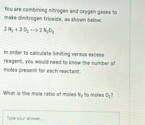 You are combining nitrogen and oxygen gases to 
make dinitrogen trioxide, as shown below.
2N_2+3O_2-->2N_2O_3
In order to calculate limiting versus excess 
reagent, you would need to know the number of 
moles present for each reactant. 
What is the mole ratio of moles N_2 to moles O_2 ? 
Type your answer...