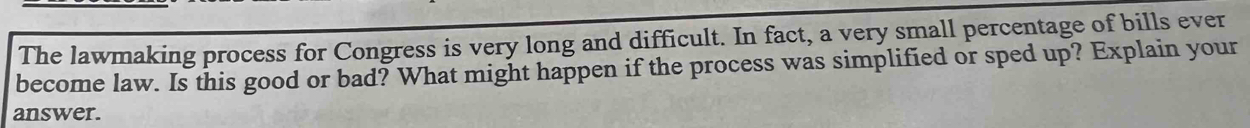 The lawmaking process for Congress is very long and difficult. In fact, a very small percentage of bills ever 
become law. Is this good or bad? What might happen if the process was simplified or sped up? Explain your 
answer.