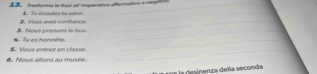 Trasforma le frasi all’imperativo affermativo e negativo._ 
_ 
1. Tu écoutes ta sœur. 
_ 
_ 
_ 
2. Vous avez confiance. 
_ 
_ 
_ 
3. Nous prenons le bus. 
4. Tu es honnête. 
_ 
5. Vous entrez en classe. 
_ 
_ 
6. Nous allons au musée. 
_ 
con la desinenza della seconda