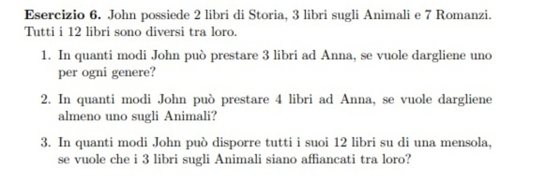 John possiede 2 libri di Storia, 3 libri sugli Animali e 7 Romanzi. 
Tutti i 12 libri sono diversi tra loro. 
1. In quanti modi John può prestare 3 libri ad Anna, se vuole dargliene uno 
per ogni genere? 
2. In quanti modi John può prestare 4 libri ad Anna, se vuole dargliene 
almeno uno sugli Animali? 
3. In quanti modi John può disporre tutti i suoi 12 libri su di una mensola, 
se vuole che i 3 libri sugli Animali siano affiancati tra loro?