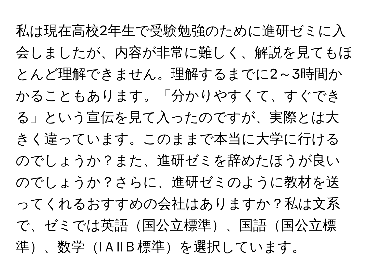 私は現在高校2年生で受験勉強のために進研ゼミに入会しましたが、内容が非常に難しく、解説を見てもほとんど理解できません。理解するまでに2～3時間かかることもあります。「分かりやすくて、すぐできる」という宣伝を見て入ったのですが、実際とは大きく違っています。このままで本当に大学に行けるのでしょうか？また、進研ゼミを辞めたほうが良いのでしょうか？さらに、進研ゼミのように教材を送ってくれるおすすめの会社はありますか？私は文系で、ゼミでは英語国公立標準、国語国公立標準、数学IＡIIＢ標準を選択しています。