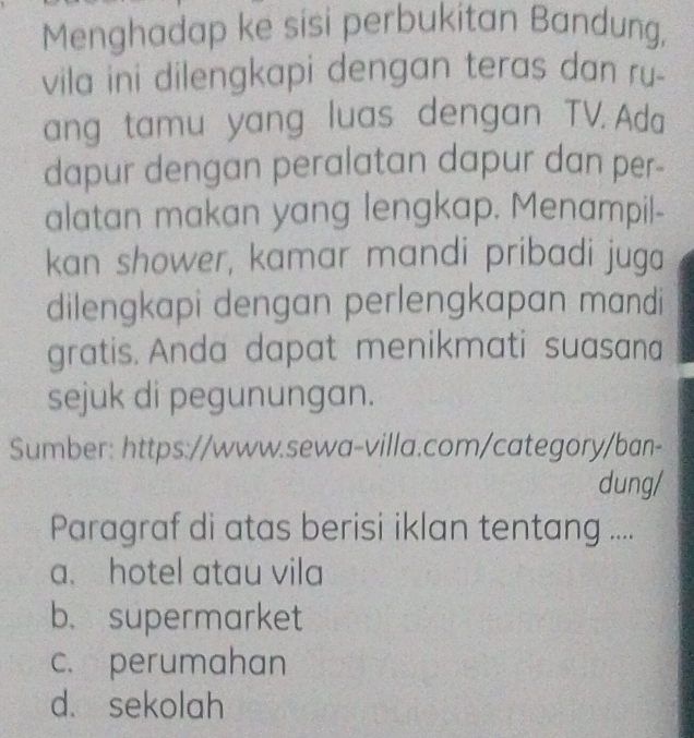 Menghadap ke sisi perbukitan Bandung,
vila ini dilengkapi dengan teras dan ru-
ang tamu yang luas dengan TV. Ada
dapur dengan peralatan dapur dan per-
alatan makan yang lengkap. Menampil-
kan shower, kamar mandi pribadi juga
dilengkapi dengan perlengkapan mandi
gratis. Anda dapat menikmati suasana
sejuk di pegunungan.
Sumber: https://www.sewa-villa.com/category/ban-
dung/
Paragraf di atas berisi iklan tentang ....
a. hotel atau vila
b. supermarket
c. perumahan
d. sekolah