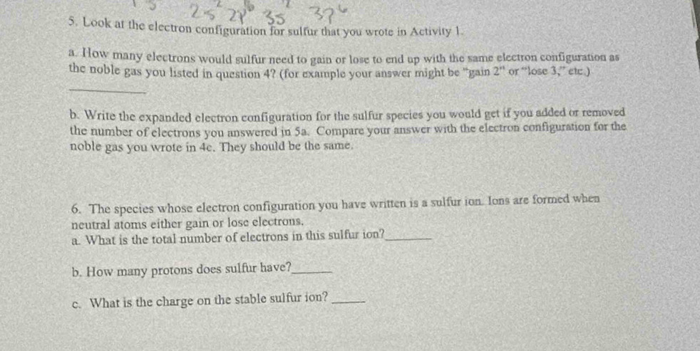 Look at the electron configuration for sulfur that you wrote in Activity 1. 
a. How many electrons would sulfur need to gain or lose to end up with the same electron configuration as 
the noble gas you listed in question 4? (for example your answer might be "gain 2'' or “lose 3,” etc ) 
_ 
b. Write the expanded electron configuration for the sulfur species you would get if you added or removed 
the number of electrons you answered in 5a. Compare your answer with the electron configuration for the 
noble gas you wrote in 4c. They should be the same. 
6. The species whose electron configuration you have written is a sulfur ion. Ions are formed when 
neutral atoms either gain or lose electrons. 
a. What is the total number of electrons in this sulfur ion?_ 
b. How many protons does sulfur have?_ 
c. What is the charge on the stable sulfur ion?_