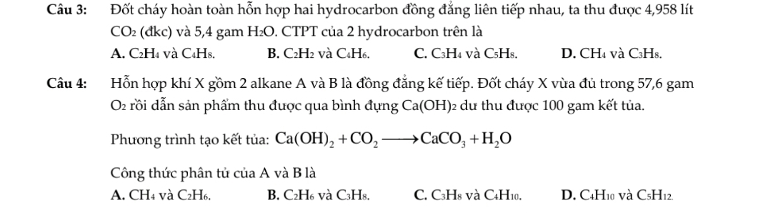 Đốt cháy hoàn toàn hỗn hợp hai hydrocarbon đồng đẳng liên tiếp nhau, ta thu được 4,958 lít
CO_2 (đkc) và 5,4 gam H_2O 0. CTPT của 2 hydrocarbon trên là
A. C₂H₄ và C₄H₈. B. C₂H2 và C₄H6. C. C₃H4 và C₅H₈. D. CH₄ và C₃H₈.
Câu 4: Hỗn hợp khí X gồm 2 alkane A và B là đồng đẳng kế tiếp. Đốt cháy X vùa đủ trong 57, 6 gam
O rồi dẫn sản phẩm thu được qua bình đựng Ca(OH) 2 dư thu được 100 gam kết tủa.
Phương trình tạo kết tủa: Ca(OH)_2+CO_2to CaCO_3+H_2O
Công thức phân tử của A và B là
A. CH4 và C₂H₆. B. C₂H₆ và C₃H₈. C. C3H8 và C4H10. D. C4H10 và C_5H_12.